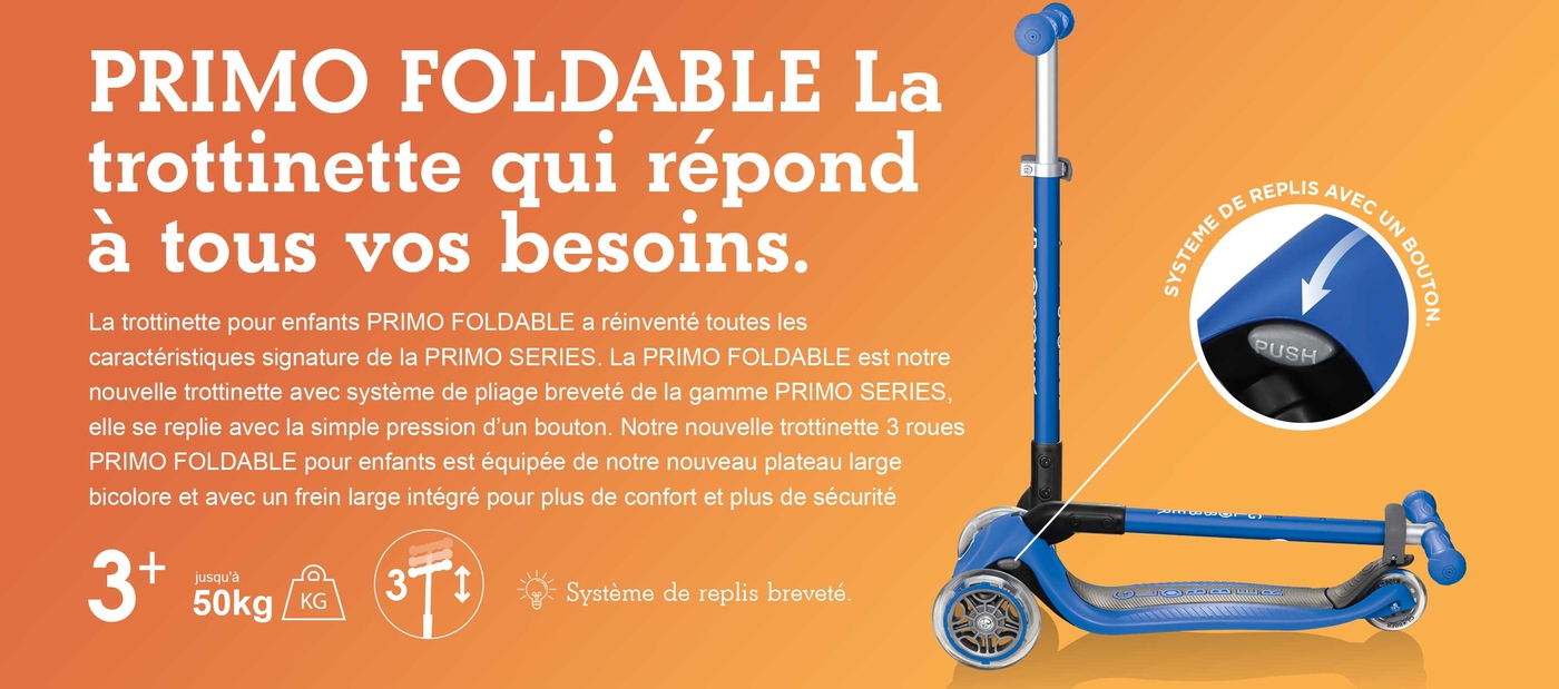 PRIMO PLIABLE La trottinette qui répond à tous vos besoins. La trottinette pour enfants PRIMO PLIABLE a réinventé toutes les caractéristiques signature de la PRIMO SERIES. La PRIMO PLIABLE est notre nouvelle trottinette avec système de pliage breveté de la gamme PRIMO SERIES, elle se replie avec la simple pression d’un bouton. Notre nouvelle trottinette 3 roues PRIMO PLIABLE pour enfants est équipée de notre nouveau plateau large bicolore et avec un frein large intégré pour plus de confort et plus de sécurité