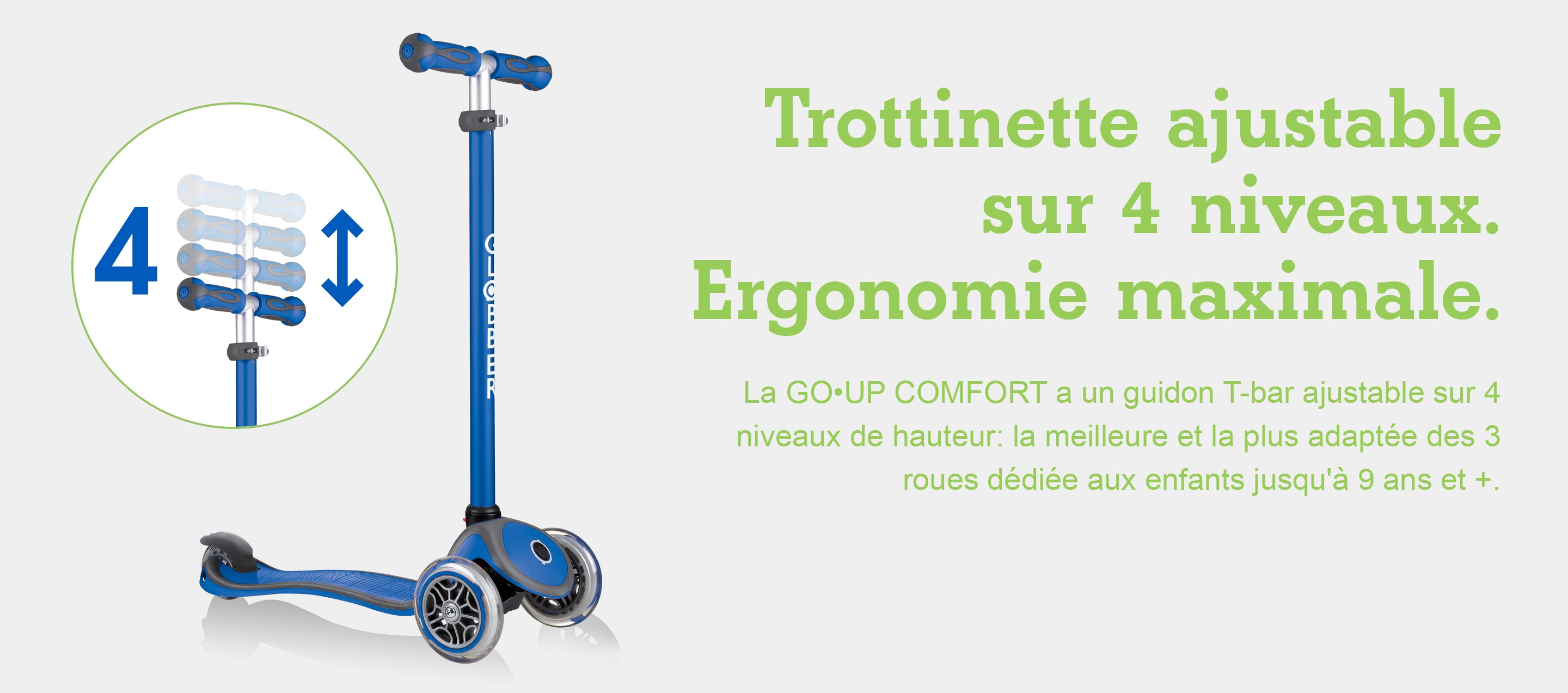 Trottinette ajustable sur 4 niveaux. Ergonomie maximale. La GO•UP COMFORT a un guidon T-bar ajustable sur 4 niveaux de hauteur: la meilleure et la plus adaptée des 3 roues dédiée aux enfants jusqu'à 9 ans et +.