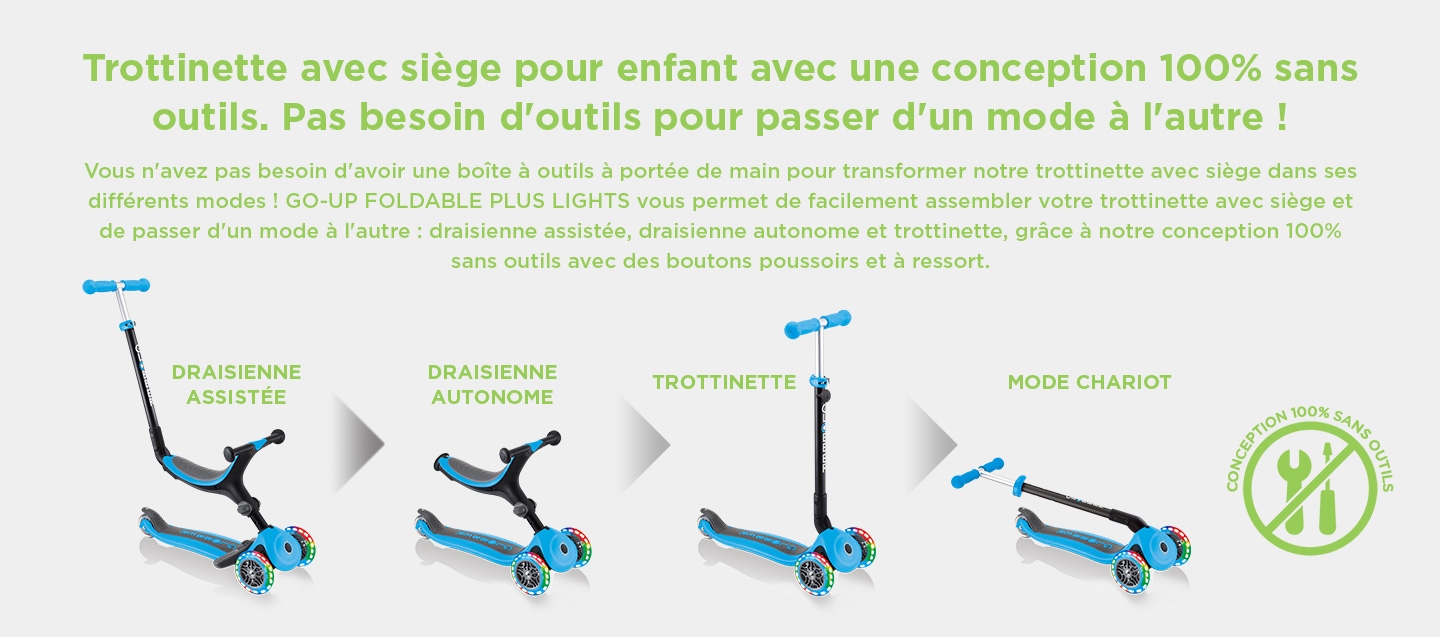 Trottinette avec siège pour enfant avec une conception 100% sans outils. Pas besoin d'outils pour passer d'un mode à l'autre !   Vous n'avez pas besoin d'avoir une boîte à outils à portée de main pour transformer notre trottinette avec siège dans ses différents modes ! GO-UP FOLDABLE PLUS LIGHTS vous permet de facilement assembler votre trottinette avec siège et de passer d'un mode à l'autre : draisienne assistée, draisienne autonome et trottinette, grâce à notre conception 100% sans outils avec des boutons poussoirs et à ressort.