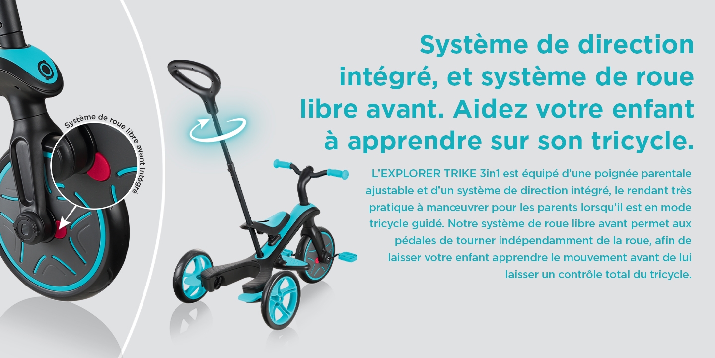 Système de direction intégré, et système de roue libre avant. Aidez votre enfant à apprendre sur son tricycle.  L’EXPLORER TRIKE 3in1 est équipé d’une poignée parentale ajustable et d’un système de direction intégré, le rendant très pratique à manœuvrer pour les parents lorsqu’il est en mode tricycle guidé. Notre système de roue libre avant permet aux pédales de tourner indépendamment de la roue, afin de laisser votre enfant apprendre le mouvement avant de lui laisser un contrôle total du tricycle. 