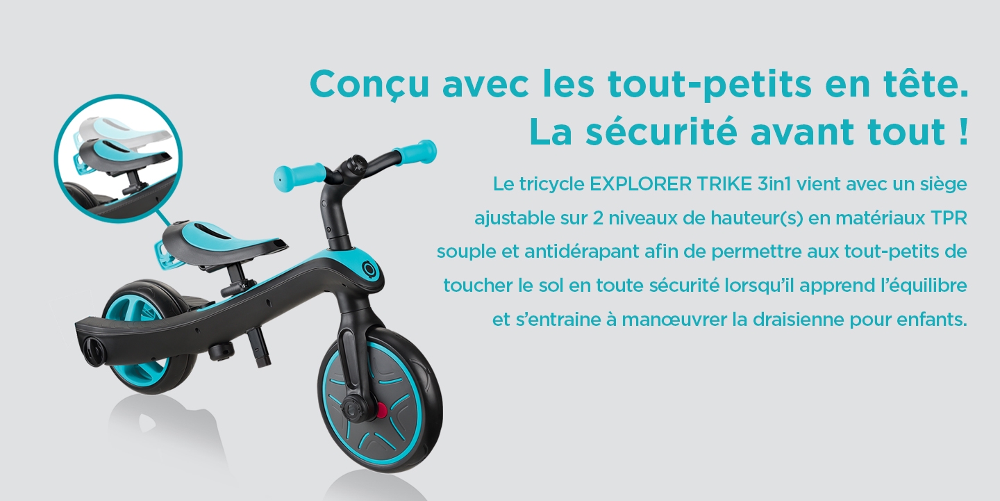 Conçu avec les tout-petits en tête. La sécurité avant tout ! Le tricycle EXPLORER TRIKE 3in1 vient avec un siège ajustable sur 2 niveaux de hauteur(s) en matériaux TPR souple et antidérapant afin de permettre aux tout-petits de toucher le sol en toute sécurité lorsqu’il apprend l’équilibre et s’entraine à manœuvrer la draisienne pour enfants. 