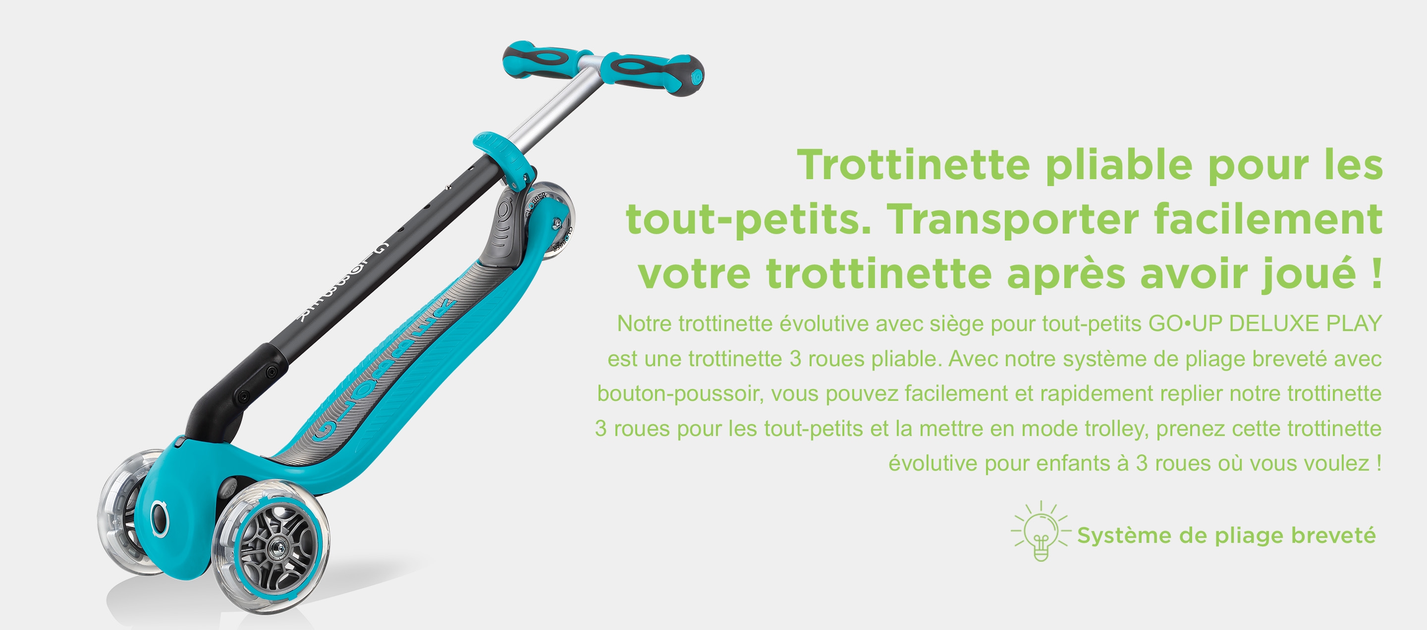 Trottinette pliable pour les tout-petits. Transporter facilement votre trottinette après avoir joué ! Notre trottinette évolutive avec siège pour tout-petits GO•UP DELUXE PLAY est une trottinette 3 roues pliable. Avec notre système de pliage breveté avec bouton-poussoir, vous pouvez facilement et rapidement replier notre trottinette 3 roues pour les tout-petits et la mettre en mode trolley, prenez cette trottinette évolutive pour enfants à 3 roues où vous voulez !