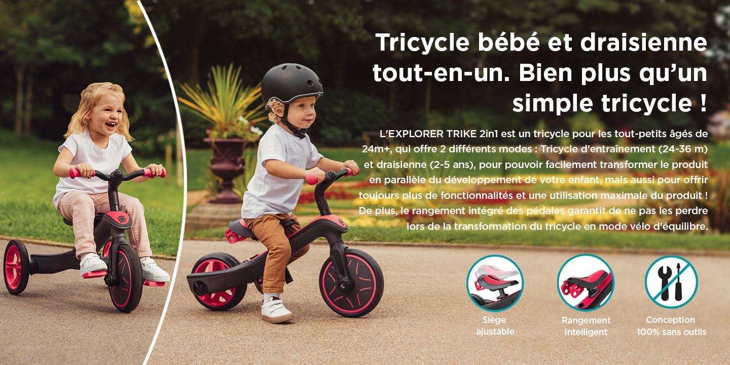 Tricycle bébé et draisienne tout-en-un. Bien plus qu’un simple tricycle ! L'EXPLORER TRIKE 2in1 est un tricycle pour les tout-petits âgés de 24m+, qui offre 2 différents modes : Tricycle d'entraînement (24-36 m) et draisienne (2-5 ans), pour pouvoir facilement transformer le produit en parallèle du développement de votre enfant, mais aussi pour offrir toujours plus de fonctionnalités et une utilisation maximale du produit ! De plus, le rangement intégré des pédales garantit de ne pas les perdre lors de la transformation du tricycle en mode vélo d'équilibre.