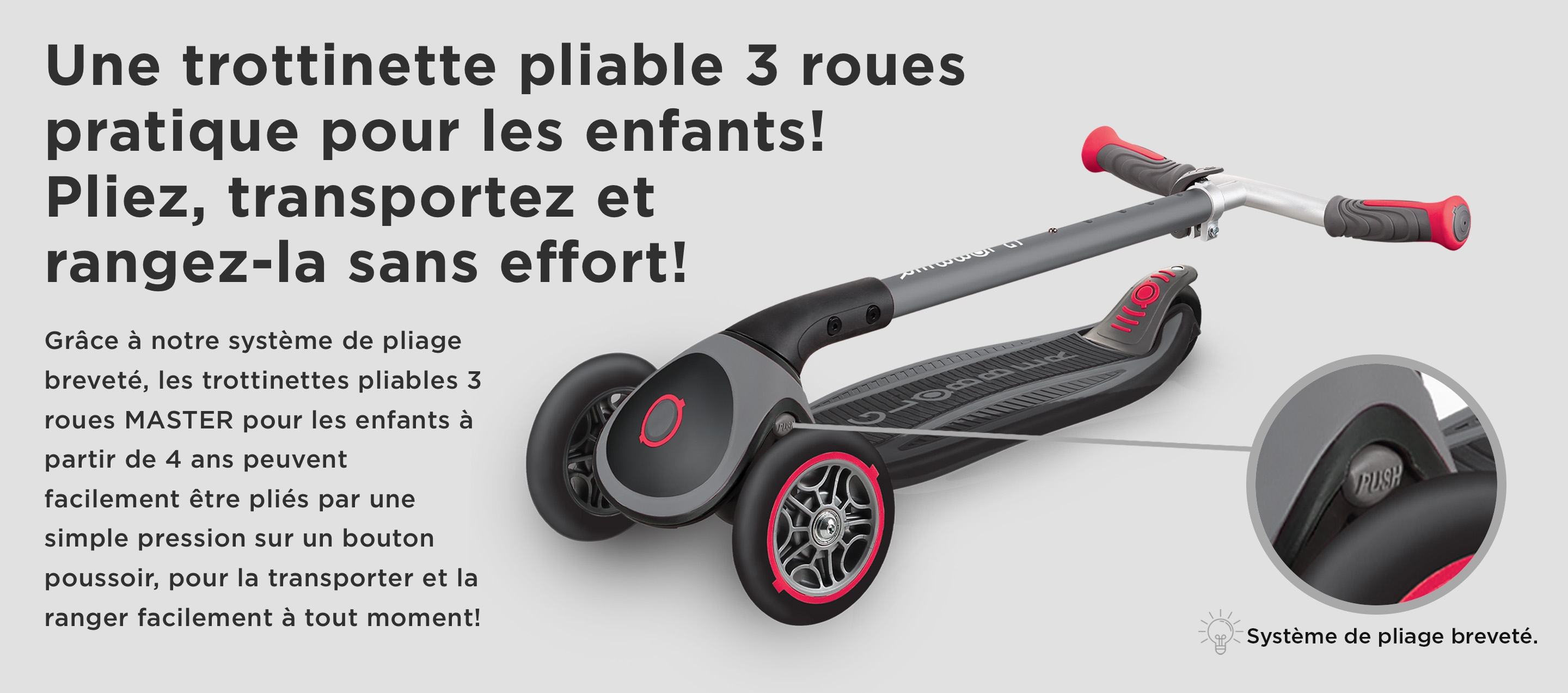 Une trottinette pliable 3 roues pratique pour les enfants! Pliez, transportez et rangez-la sans effort! Grâce à notre système de pliage breveté, les trottinettes pliables 3 roues MASTER pour les enfants à partir de 4 ans peuvent facilement être pliés par une simple pression sur un bouton poussoir, pour la transporter et la ranger facilement à tout moment!  Système de pliage breveté