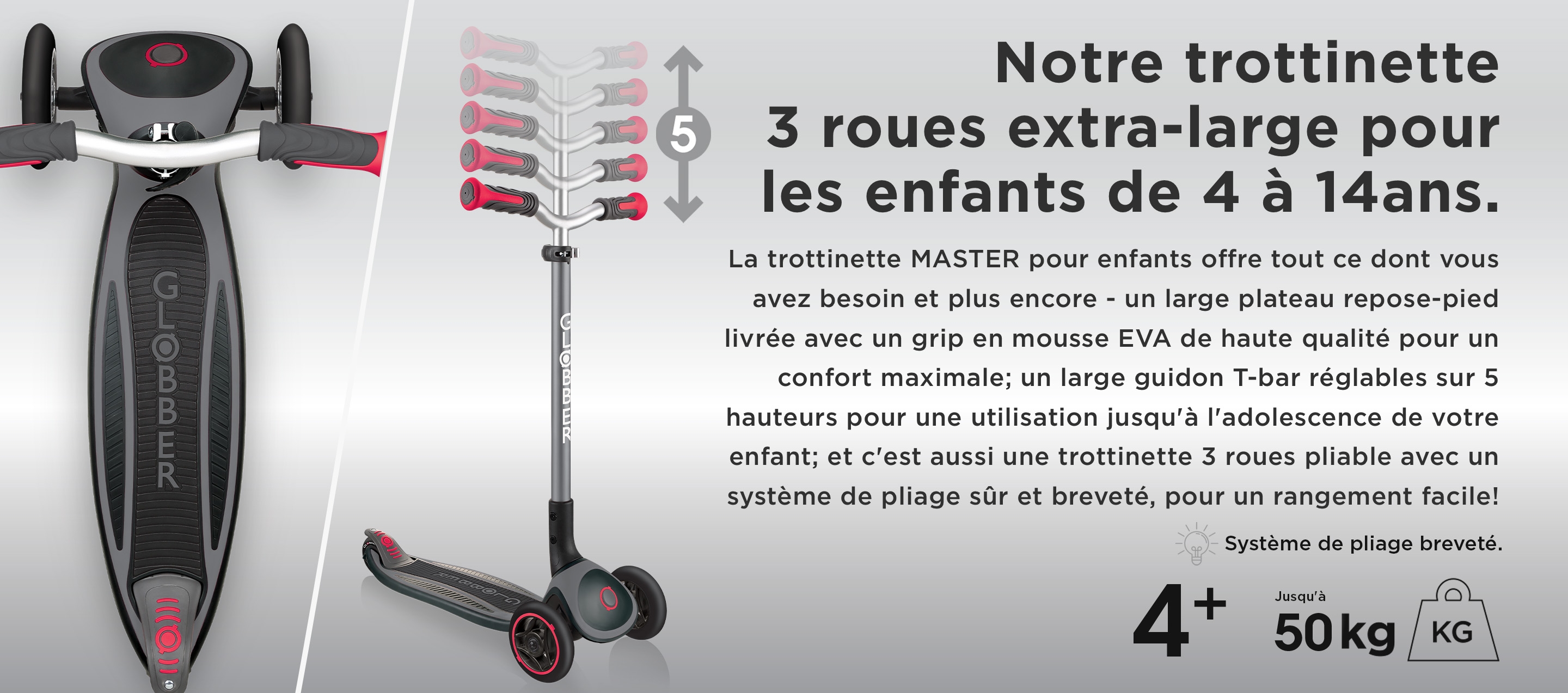 Notre trottinette 3 roues extra-large pour les enfants de 4 à 14ans. La trottinette MASTER pour enfants offre tout ce dont vous avez besoin et plus encore - un large plateau repose-pied livrée avec un grip en mousse EVA de haute qualité pour un confort maximale; un large guidon T-bar réglables sur 5 hauteurs pour une utilisation jusqu'à l'adolescence de votre enfant; et c'est aussi une trottinette 3 roues pliable avec un système de pliage sûr et breveté, pour un rangement facile!