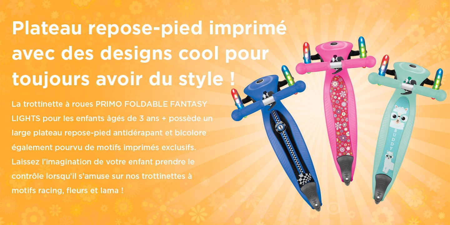 Plateau repose-pied imprimé avec des designs cool pour toujours avoir du style ! La trottinette à roues PRIMO FOLDABLE FANTASY LIGHTS pour les enfants âgés de 3 ans + possède un large plateau repose-pied antidérapant et bicolore également pourvu de motifs imprimés exclusifs. Laissez l’imagination de votre enfant prendre le contrôle lorsqu’il s’amuse sur nos trottinettes à motifs racing, fleurs et lama ! 