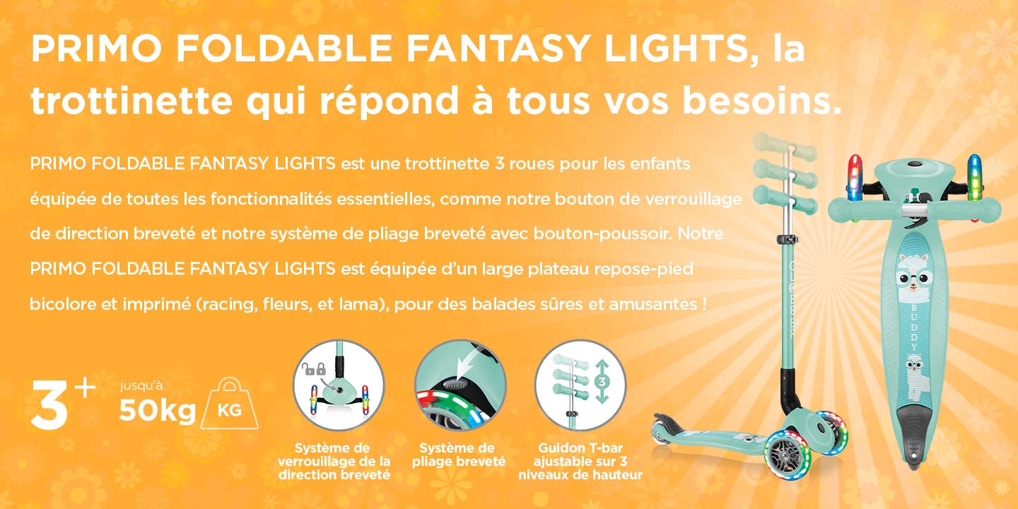 PRIMO FOLDABLE FANTASY LIGHTS, la trottinette qui répond à tous vos besoins. PRIMO FOLDABLE FANTASY LIGHTS est une trottinette 3 roues pour les enfants équipée de toutes les fonctionnalités essentielles, comme notre bouton de verrouillage de direction breveté et notre système de pliage breveté avec bouton-poussoir. Notre PRIMO FOLDABLE FANTASY LIGHTS est équipée d’un large plateau repose-pied bicolore et imprimé (racing, fleurs, et lama), pour des balades sûres et amusantes ! 