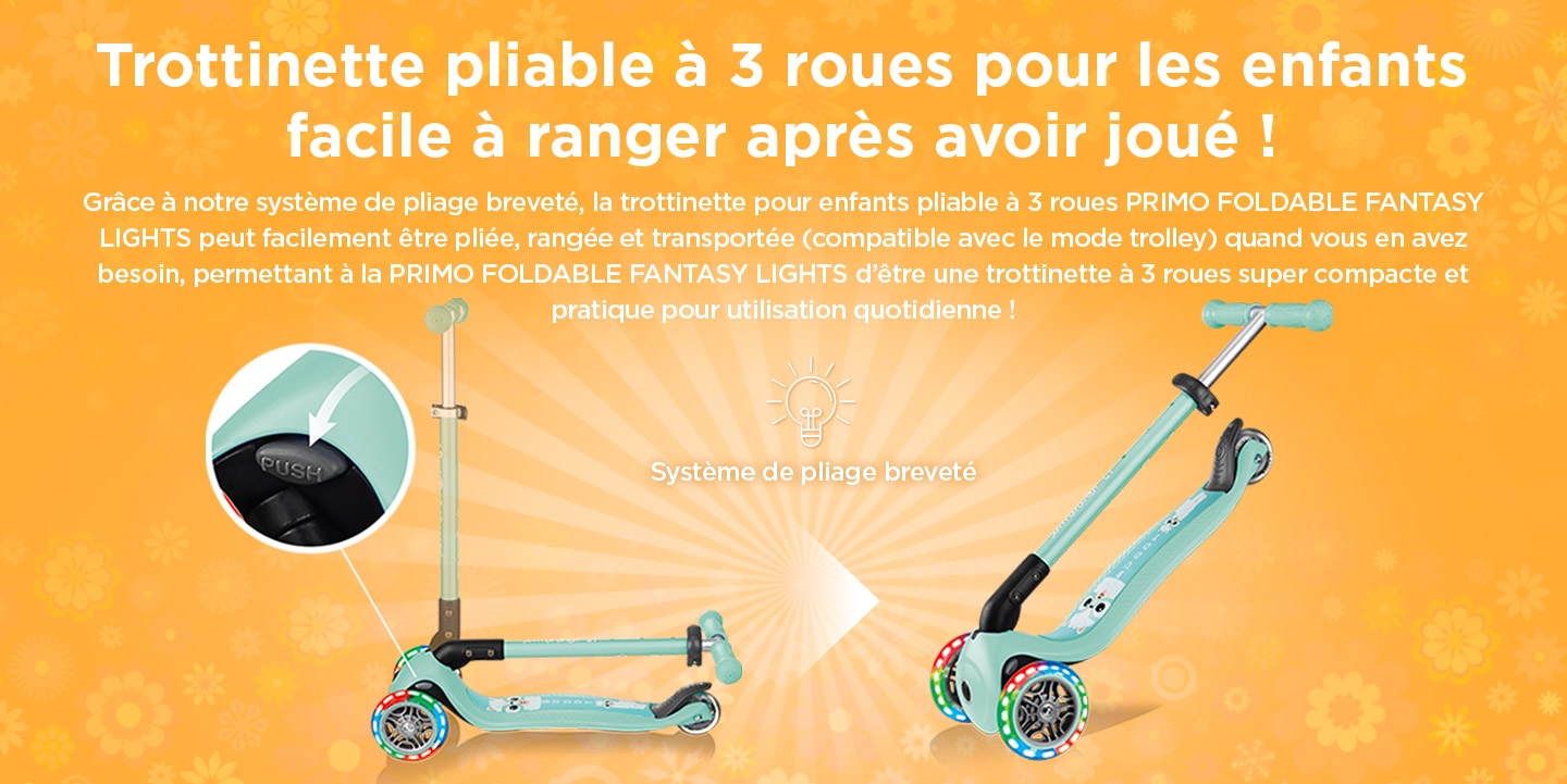 Trottinette pliable à 3 roues pour les enfants facile à ranger après avoir joué ! Grâce à notre système de pliage breveté, la trottinette pour enfants pliable à 3 roues PRIMO FOLDABLE FANTASY LIGHTS peut facilement être pliée, rangée et transportée (compatible avec le mode trolley) quand vous en avez besoin, permettant à la PRIMO FOLDABLE FANTASY LIGHTS d’être une trottinette à 3 roues super compacte et pratique pour utilisation quotidienne !