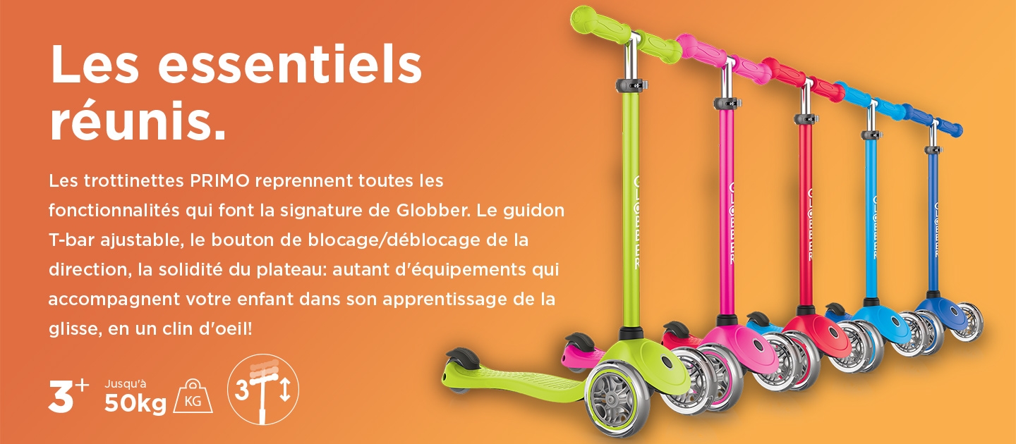 Les essentiels réunis. Les trottinettes PRIMO reprennent toutes les fonctionnalités qui font la signature de Globber. Le guidon T-bar ajustable, le bouton de blocage/déblocage de la direction, la solidité du plateau: autant d'équipements qui accompagnent votre enfant dans son apprentissage de la glisse, en un clin d'oeil!